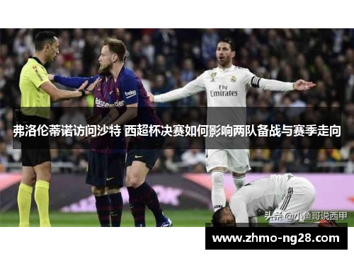 弗洛伦蒂诺访问沙特 西超杯决赛如何影响两队备战与赛季走向