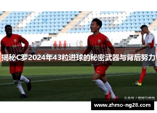 揭秘C罗2024年43粒进球的秘密武器与背后努力