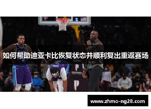 如何帮助迪亚卡比恢复状态并顺利复出重返赛场