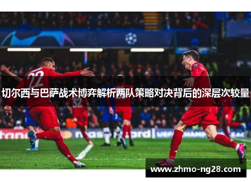 切尔西与巴萨战术博弈解析两队策略对决背后的深层次较量
