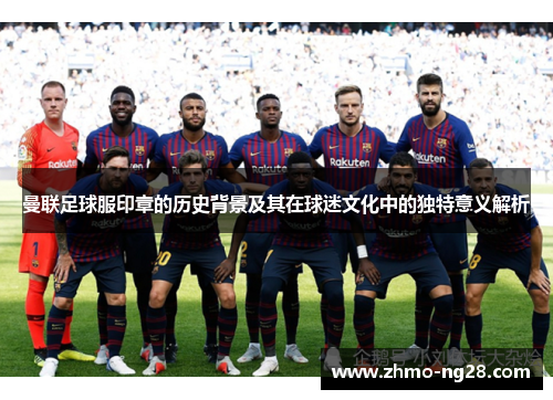 曼联足球服印章的历史背景及其在球迷文化中的独特意义解析