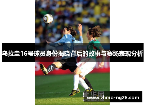 乌拉圭16号球员身份揭晓背后的故事与赛场表现分析
