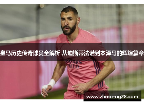 皇马历史传奇球员全解析 从迪斯蒂法诺到本泽马的辉煌篇章