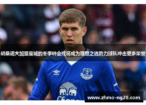 胡桑诺夫加盟曼城的冬季转会或将成为理想之选助力球队冲击更多荣誉