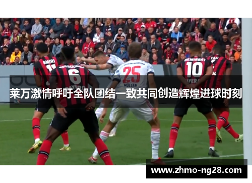 莱万激情呼吁全队团结一致共同创造辉煌进球时刻