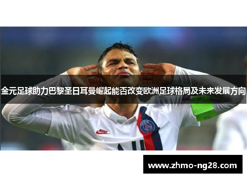 金元足球助力巴黎圣日耳曼崛起能否改变欧洲足球格局及未来发展方向 金元足球助力巴黎圣日耳曼崛起能否改变欧洲足球格局及未来发展方向