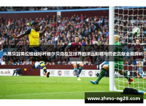 从黑贝到英伦锋线标杆维尔贝克在足球界的深远影响与历史贡献全面探析 从黑贝到英伦锋线标杆维尔贝克在足球界的深远影响与历史贡献全面探析