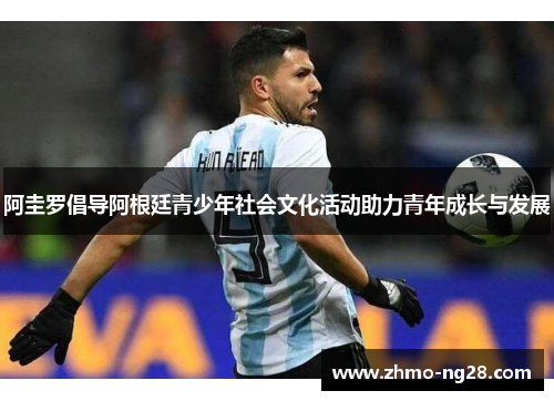 阿圭罗倡导阿根廷青少年社会文化活动助力青年成长与发展