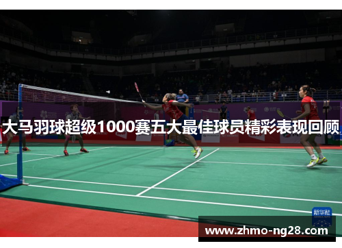 大马羽球超级1000赛五大最佳球员精彩表现回顾