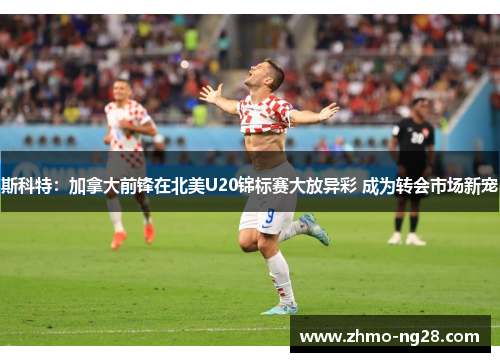 斯科特:加拿大前锋在北美U20锦标赛大放异彩 成为转会市场新宠 斯科特:加拿大前锋在北美U20锦标赛大放异彩 成为转会市场新宠