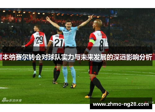 本纳赛尔转会对球队实力与未来发展的深远影响分析 本纳赛尔转会对球队实力与未来发展的深远影响分析