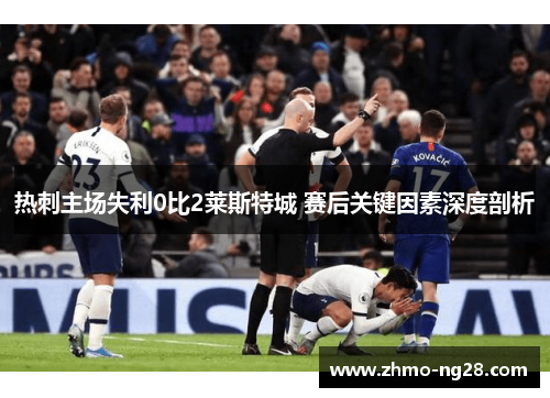 热刺主场失利0比2莱斯特城 赛后关键因素深度剖析 热刺主场失利0比2莱斯特城 赛后关键因素深度剖析