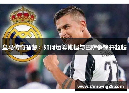 皇马传奇智慧：如何运筹帷幄与巴萨争锋并超越