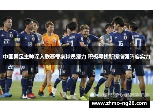 中国男足主帅深入联赛考察球员潜力 积极寻找新援增强阵容实力