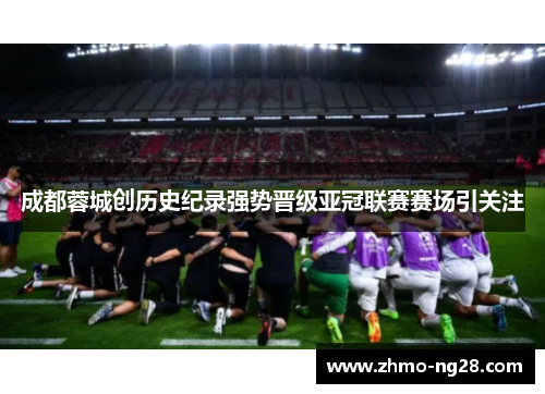 成都蓉城创历史纪录强势晋级亚冠联赛赛场引关注