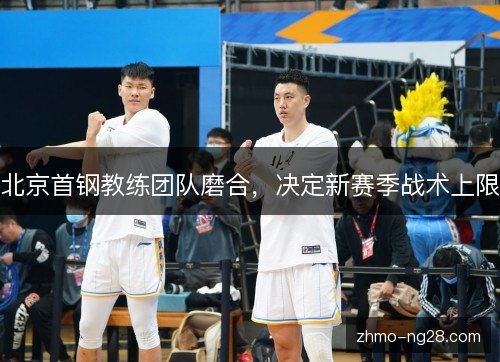 北京首钢教练团队磨合，决定新赛季战术上限