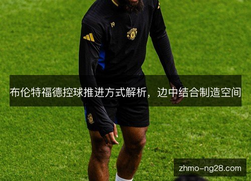 布伦特福德控球推进方式解析，边中结合制造空间